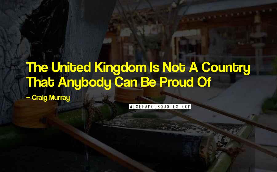 Craig Murray Quotes: The United Kingdom Is Not A Country That Anybody Can Be Proud Of