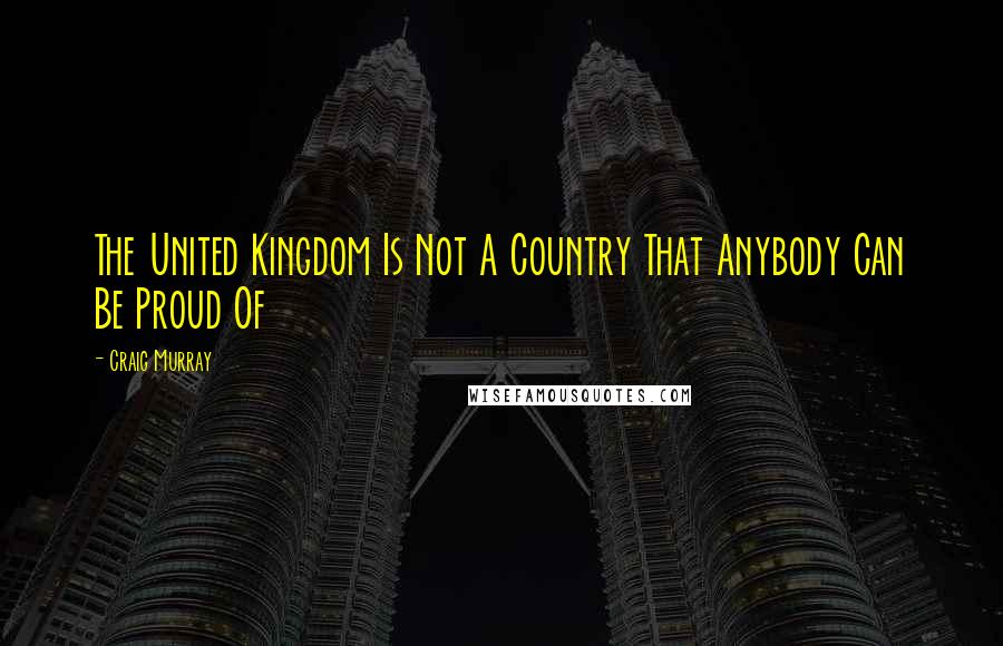 Craig Murray Quotes: The United Kingdom Is Not A Country That Anybody Can Be Proud Of