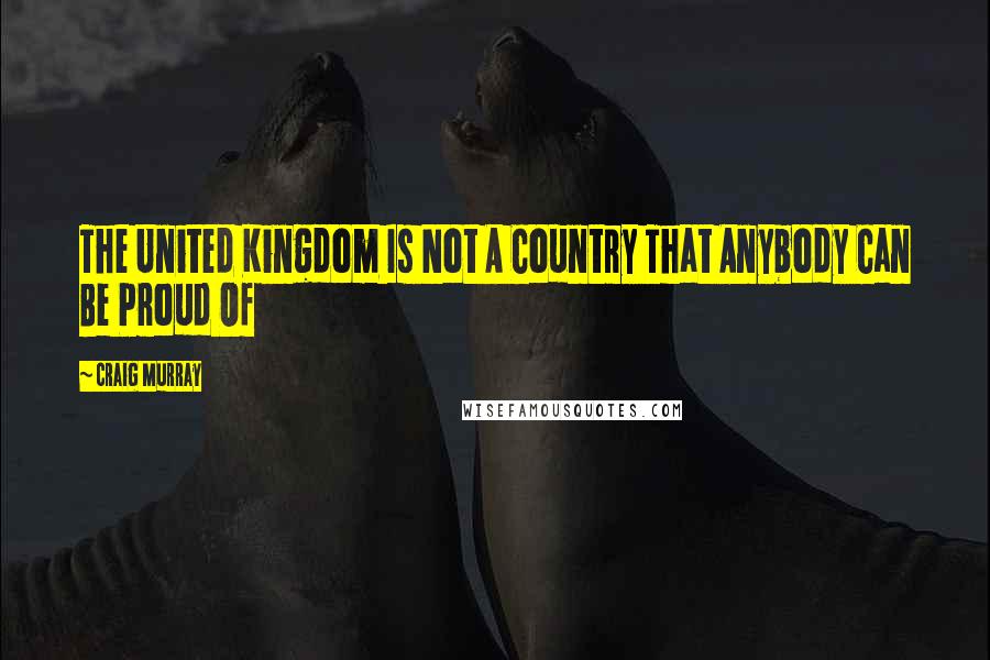 Craig Murray Quotes: The United Kingdom Is Not A Country That Anybody Can Be Proud Of