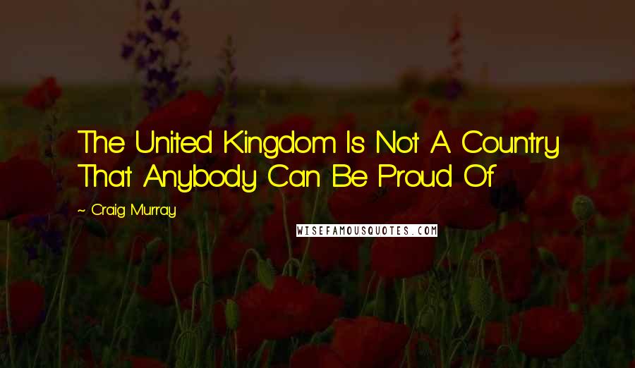 Craig Murray Quotes: The United Kingdom Is Not A Country That Anybody Can Be Proud Of