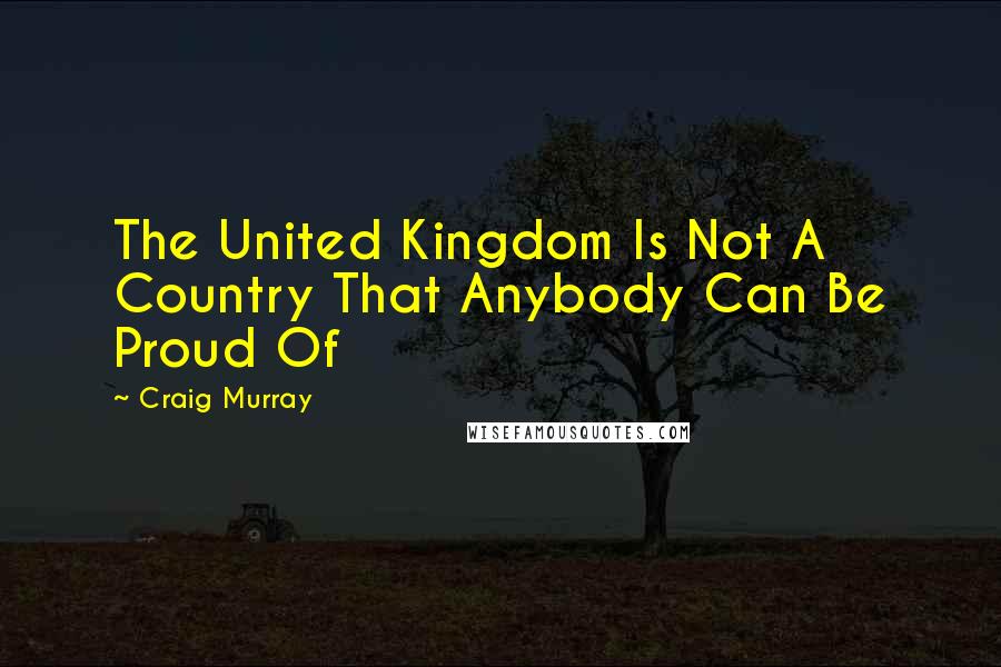 Craig Murray Quotes: The United Kingdom Is Not A Country That Anybody Can Be Proud Of