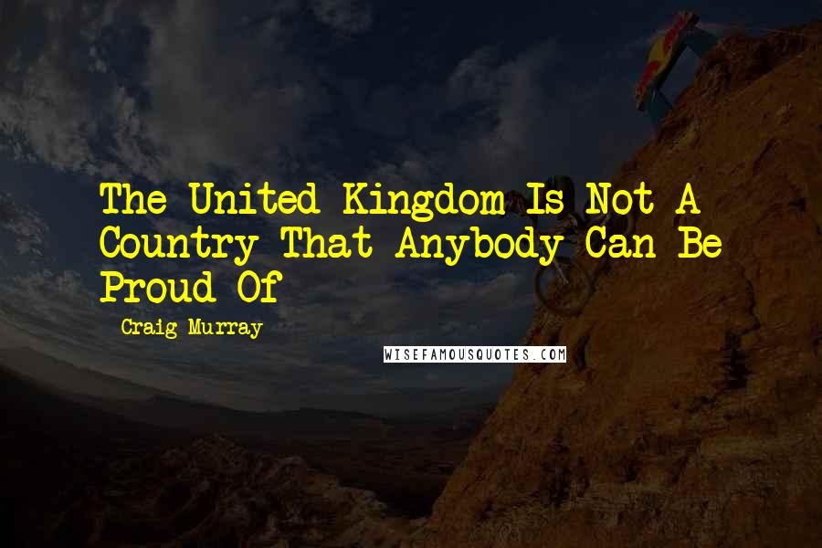 Craig Murray Quotes: The United Kingdom Is Not A Country That Anybody Can Be Proud Of