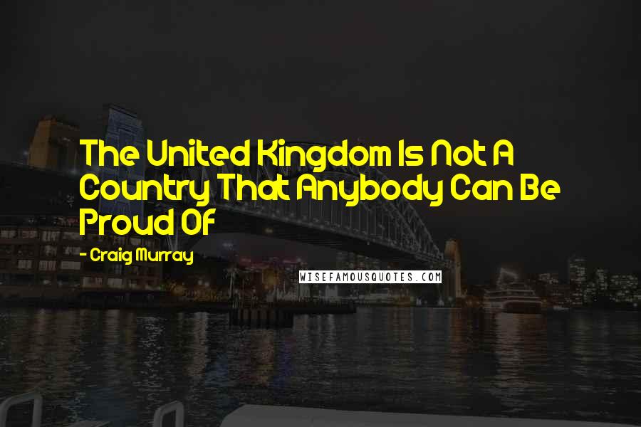 Craig Murray Quotes: The United Kingdom Is Not A Country That Anybody Can Be Proud Of