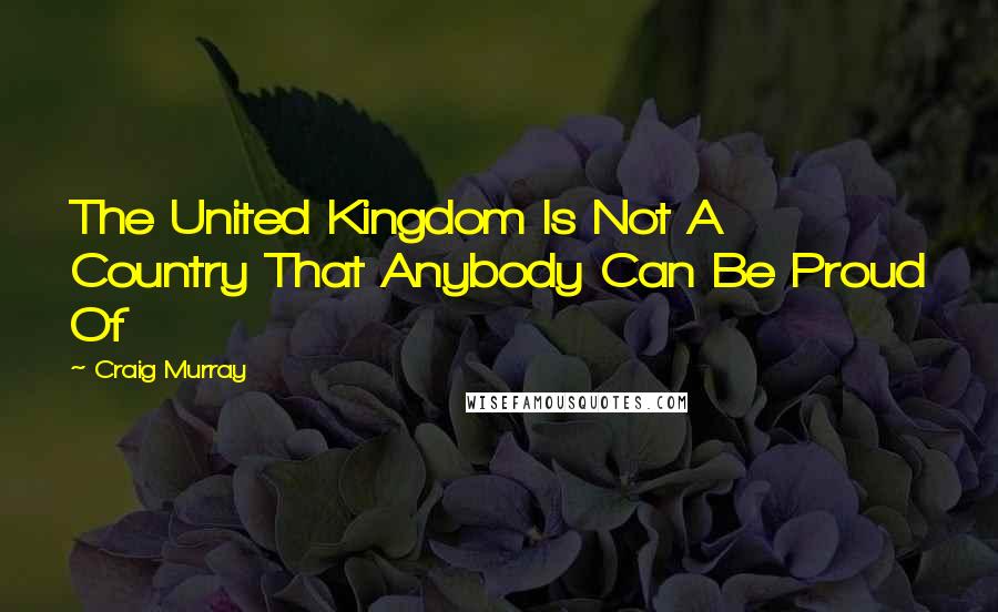 Craig Murray Quotes: The United Kingdom Is Not A Country That Anybody Can Be Proud Of