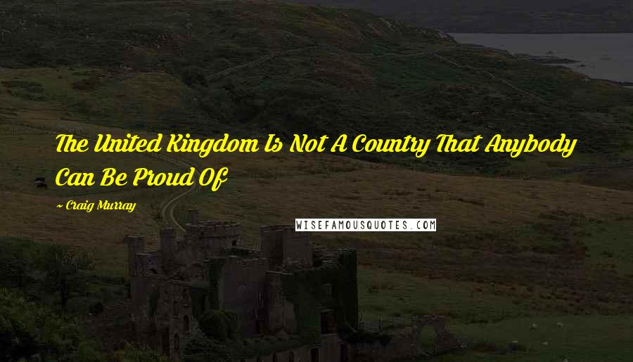 Craig Murray Quotes: The United Kingdom Is Not A Country That Anybody Can Be Proud Of