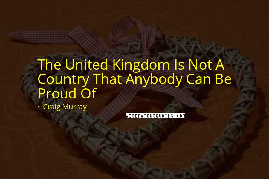 Craig Murray Quotes: The United Kingdom Is Not A Country That Anybody Can Be Proud Of