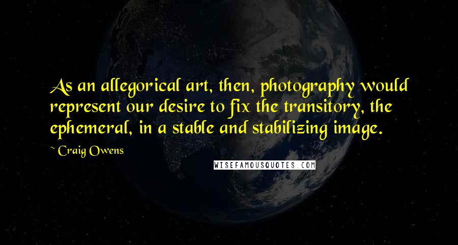 Craig Owens Quotes: As an allegorical art, then, photography would represent our desire to fix the transitory, the ephemeral, in a stable and stabilizing image.