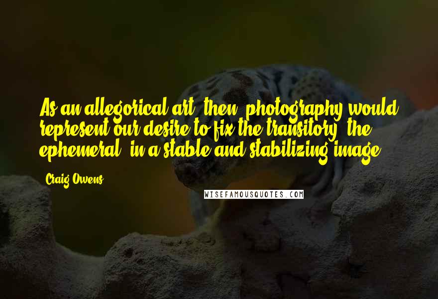Craig Owens Quotes: As an allegorical art, then, photography would represent our desire to fix the transitory, the ephemeral, in a stable and stabilizing image.