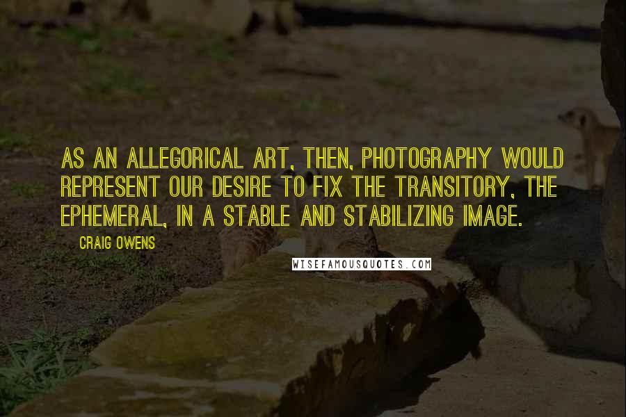 Craig Owens Quotes: As an allegorical art, then, photography would represent our desire to fix the transitory, the ephemeral, in a stable and stabilizing image.