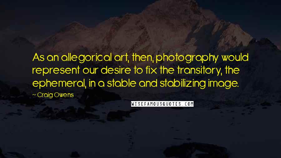 Craig Owens Quotes: As an allegorical art, then, photography would represent our desire to fix the transitory, the ephemeral, in a stable and stabilizing image.