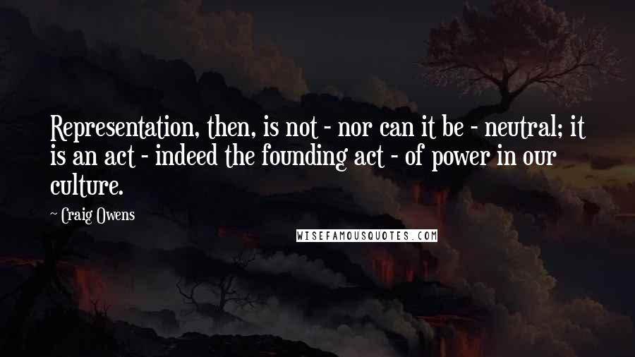 Craig Owens Quotes: Representation, then, is not - nor can it be - neutral; it is an act - indeed the founding act - of power in our culture.