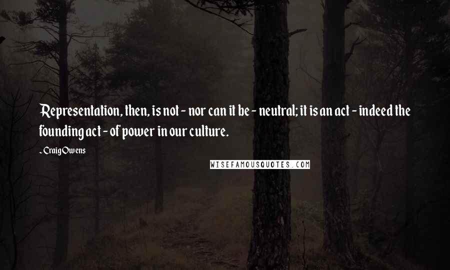 Craig Owens Quotes: Representation, then, is not - nor can it be - neutral; it is an act - indeed the founding act - of power in our culture.