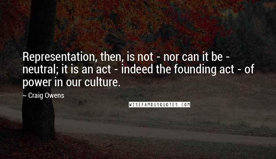 Craig Owens Quotes: Representation, then, is not - nor can it be - neutral; it is an act - indeed the founding act - of power in our culture.