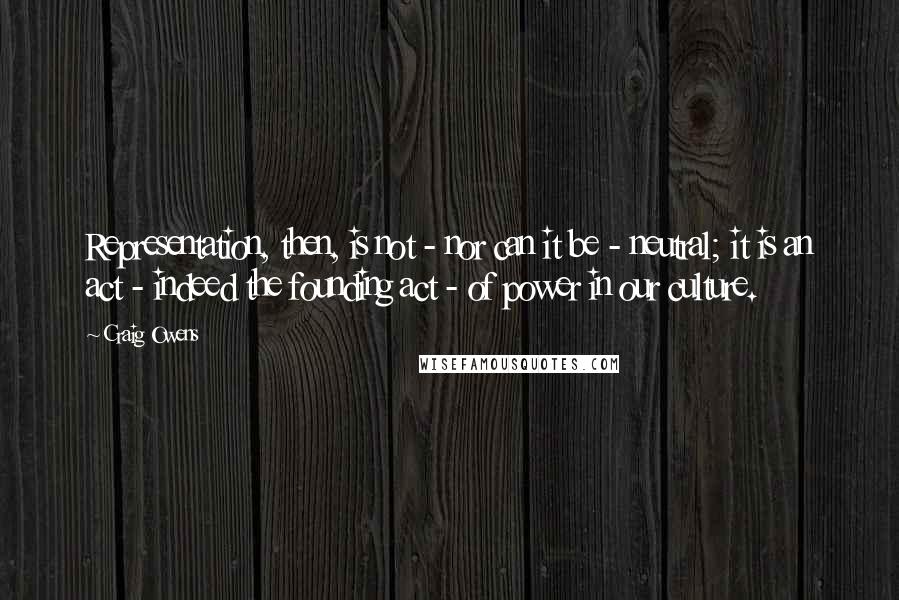 Craig Owens Quotes: Representation, then, is not - nor can it be - neutral; it is an act - indeed the founding act - of power in our culture.