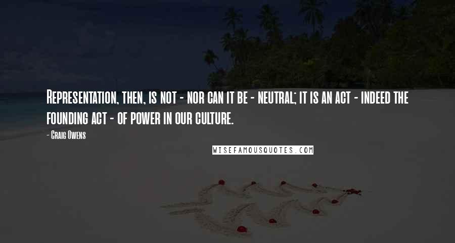 Craig Owens Quotes: Representation, then, is not - nor can it be - neutral; it is an act - indeed the founding act - of power in our culture.