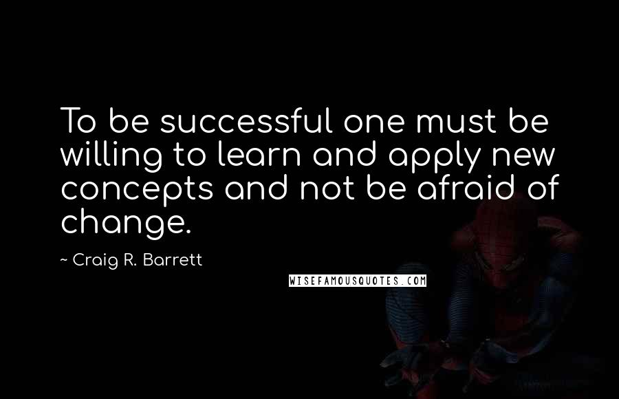 Craig R. Barrett Quotes: To be successful one must be willing to learn and apply new concepts and not be afraid of change.