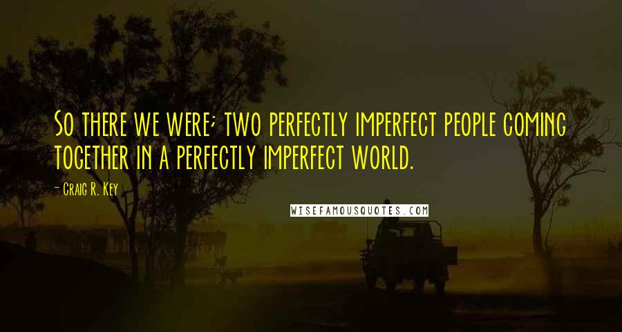 Craig R. Key Quotes: So there we were; two perfectly imperfect people coming together in a perfectly imperfect world.