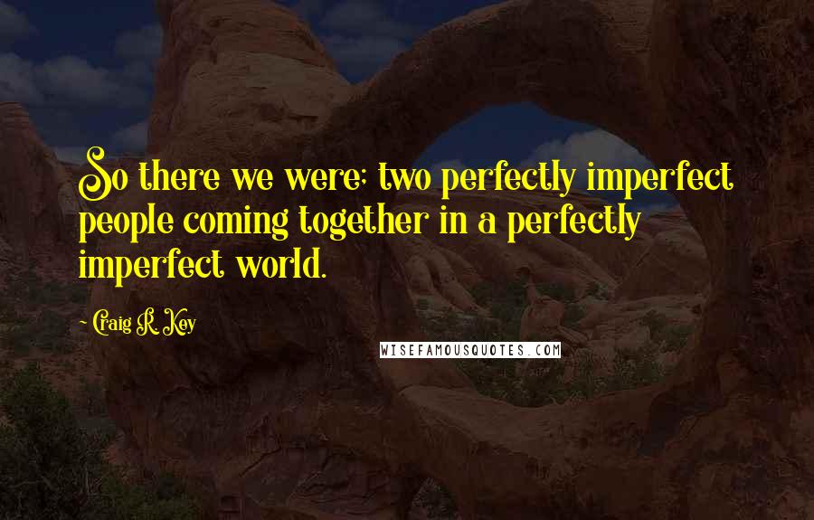 Craig R. Key Quotes: So there we were; two perfectly imperfect people coming together in a perfectly imperfect world.