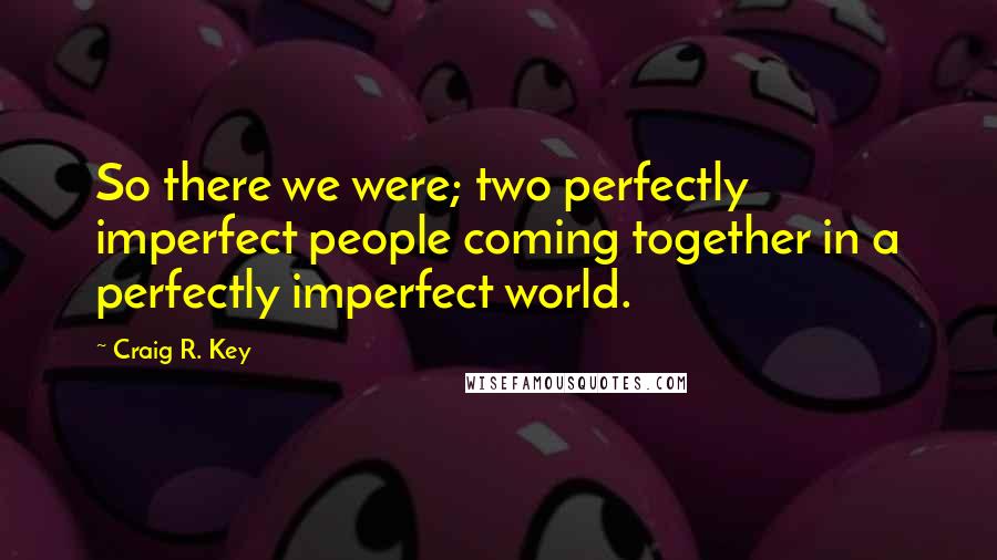 Craig R. Key Quotes: So there we were; two perfectly imperfect people coming together in a perfectly imperfect world.