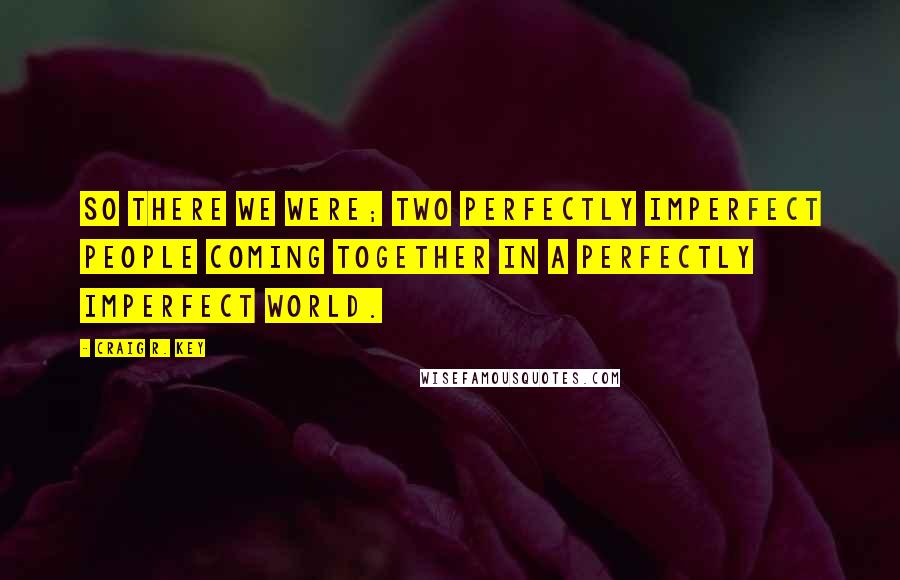 Craig R. Key Quotes: So there we were; two perfectly imperfect people coming together in a perfectly imperfect world.