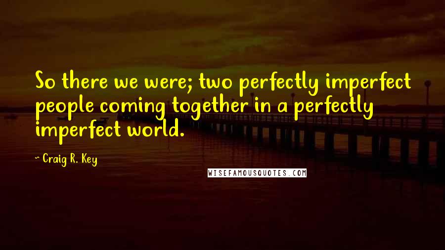 Craig R. Key Quotes: So there we were; two perfectly imperfect people coming together in a perfectly imperfect world.