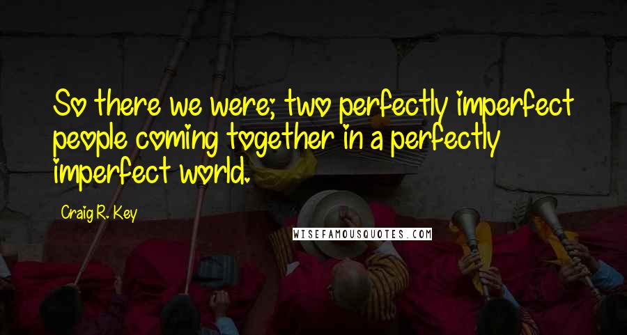 Craig R. Key Quotes: So there we were; two perfectly imperfect people coming together in a perfectly imperfect world.