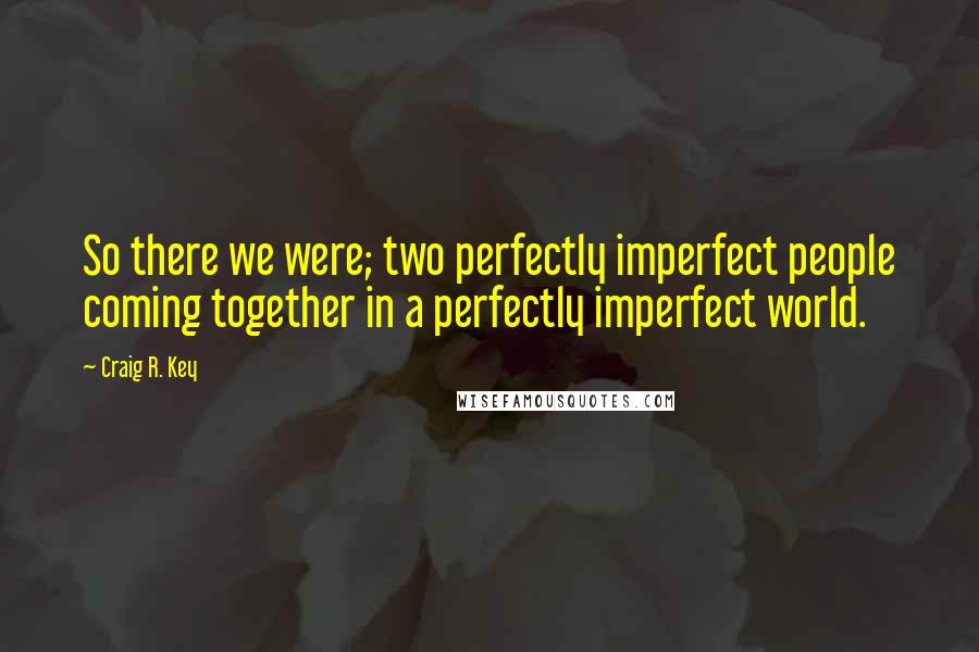 Craig R. Key Quotes: So there we were; two perfectly imperfect people coming together in a perfectly imperfect world.