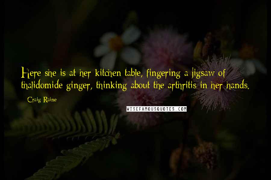 Craig Raine Quotes: Here she is at her kitchen table, fingering a jigsaw of thalidomide ginger, thinking about the arthritis in her hands.