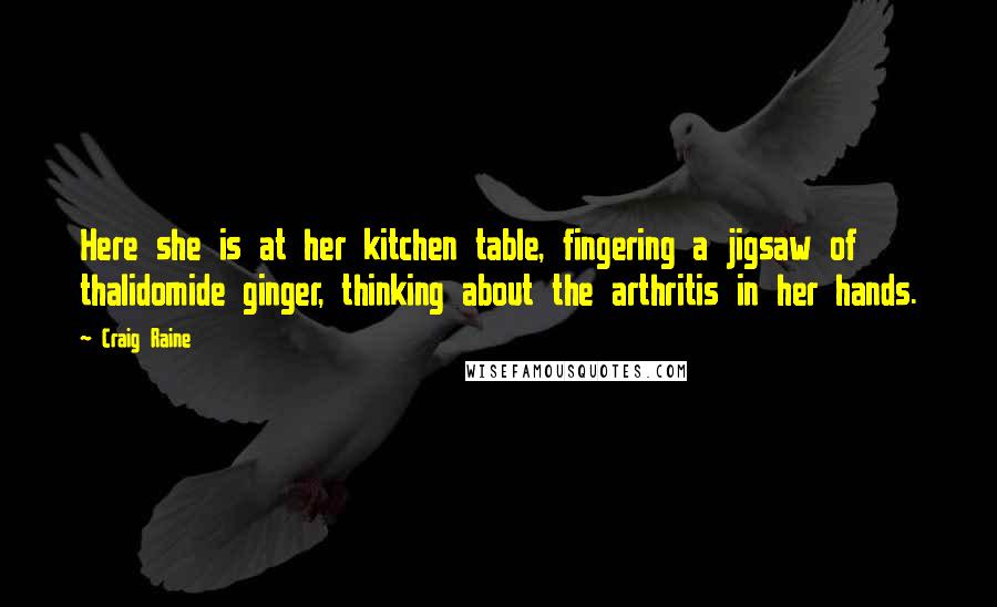Craig Raine Quotes: Here she is at her kitchen table, fingering a jigsaw of thalidomide ginger, thinking about the arthritis in her hands.