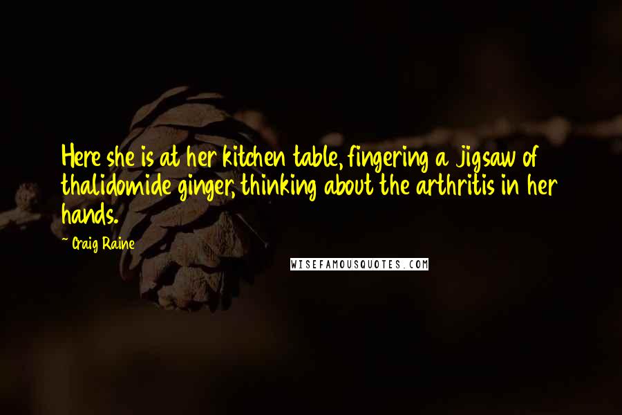 Craig Raine Quotes: Here she is at her kitchen table, fingering a jigsaw of thalidomide ginger, thinking about the arthritis in her hands.
