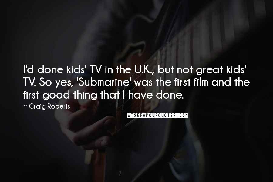 Craig Roberts Quotes: I'd done kids' TV in the U.K., but not great kids' TV. So yes, 'Submarine' was the first film and the first good thing that I have done.