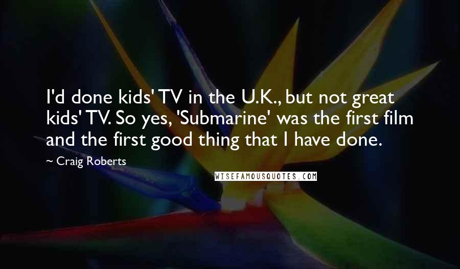 Craig Roberts Quotes: I'd done kids' TV in the U.K., but not great kids' TV. So yes, 'Submarine' was the first film and the first good thing that I have done.