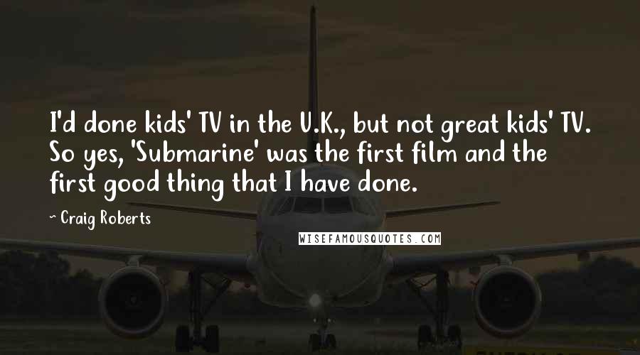 Craig Roberts Quotes: I'd done kids' TV in the U.K., but not great kids' TV. So yes, 'Submarine' was the first film and the first good thing that I have done.