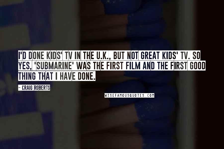 Craig Roberts Quotes: I'd done kids' TV in the U.K., but not great kids' TV. So yes, 'Submarine' was the first film and the first good thing that I have done.