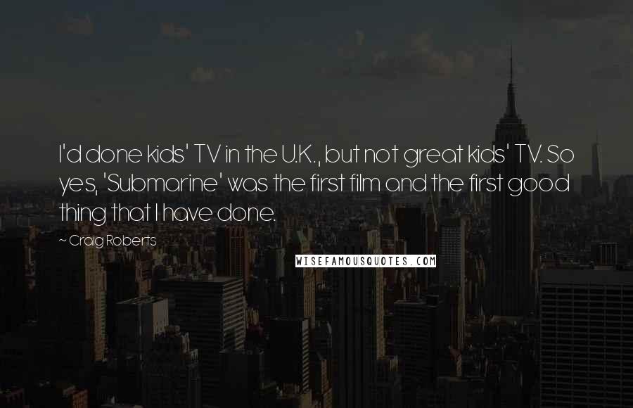 Craig Roberts Quotes: I'd done kids' TV in the U.K., but not great kids' TV. So yes, 'Submarine' was the first film and the first good thing that I have done.