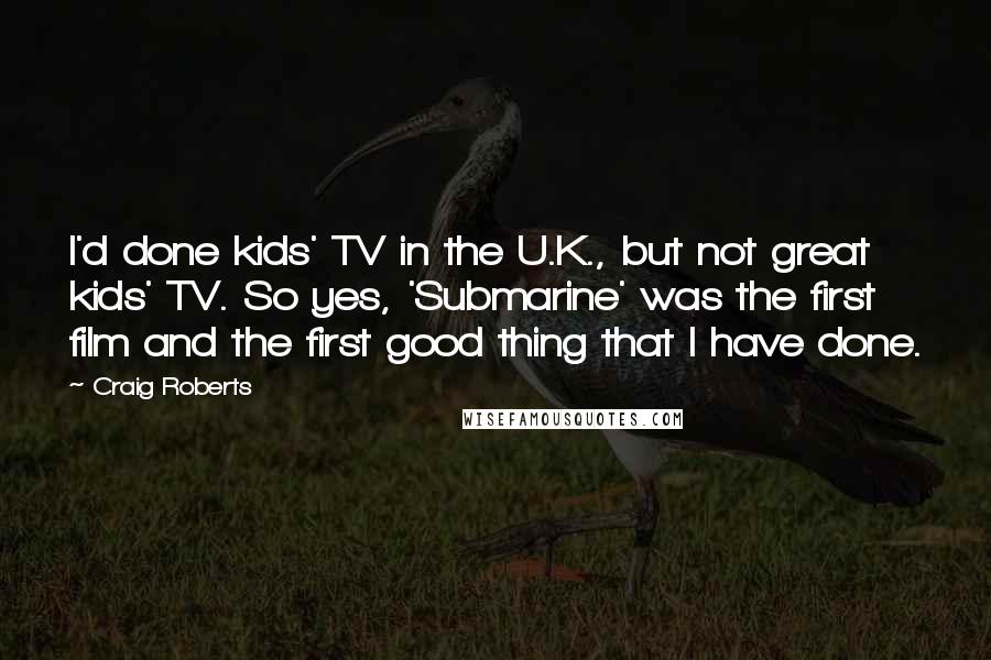 Craig Roberts Quotes: I'd done kids' TV in the U.K., but not great kids' TV. So yes, 'Submarine' was the first film and the first good thing that I have done.