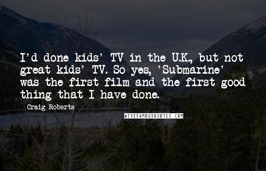 Craig Roberts Quotes: I'd done kids' TV in the U.K., but not great kids' TV. So yes, 'Submarine' was the first film and the first good thing that I have done.