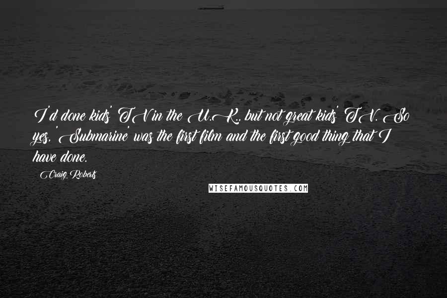 Craig Roberts Quotes: I'd done kids' TV in the U.K., but not great kids' TV. So yes, 'Submarine' was the first film and the first good thing that I have done.