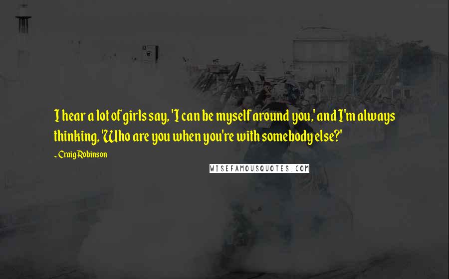 Craig Robinson Quotes: I hear a lot of girls say, 'I can be myself around you,' and I'm always thinking, 'Who are you when you're with somebody else?'