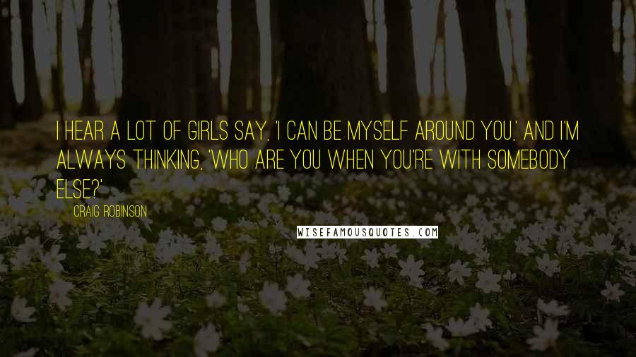 Craig Robinson Quotes: I hear a lot of girls say, 'I can be myself around you,' and I'm always thinking, 'Who are you when you're with somebody else?'