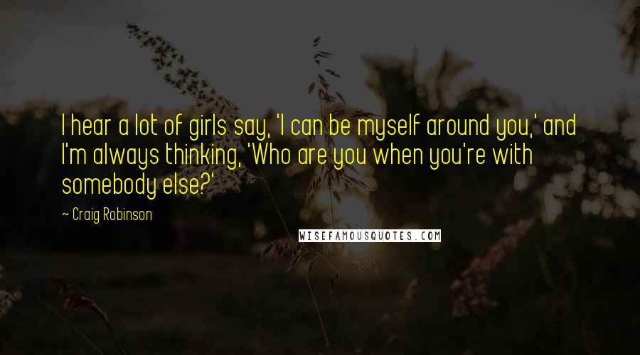 Craig Robinson Quotes: I hear a lot of girls say, 'I can be myself around you,' and I'm always thinking, 'Who are you when you're with somebody else?'