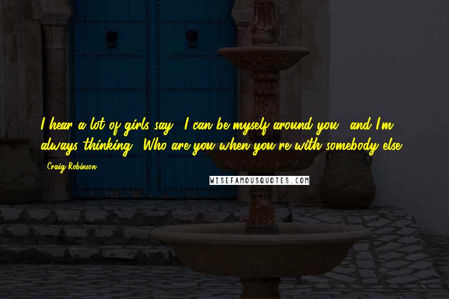 Craig Robinson Quotes: I hear a lot of girls say, 'I can be myself around you,' and I'm always thinking, 'Who are you when you're with somebody else?'