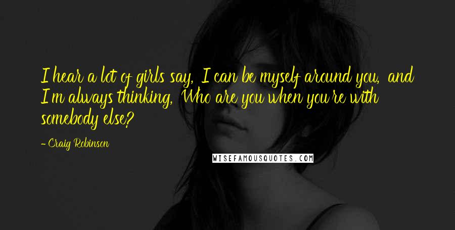 Craig Robinson Quotes: I hear a lot of girls say, 'I can be myself around you,' and I'm always thinking, 'Who are you when you're with somebody else?'