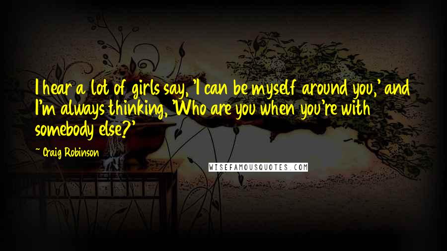 Craig Robinson Quotes: I hear a lot of girls say, 'I can be myself around you,' and I'm always thinking, 'Who are you when you're with somebody else?'