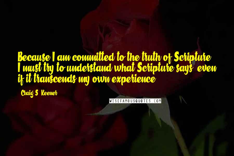 Craig S. Keener Quotes: Because I am committed to the truth of Scripture, I must try to understand what Scripture says, even if it transcends my own experience.