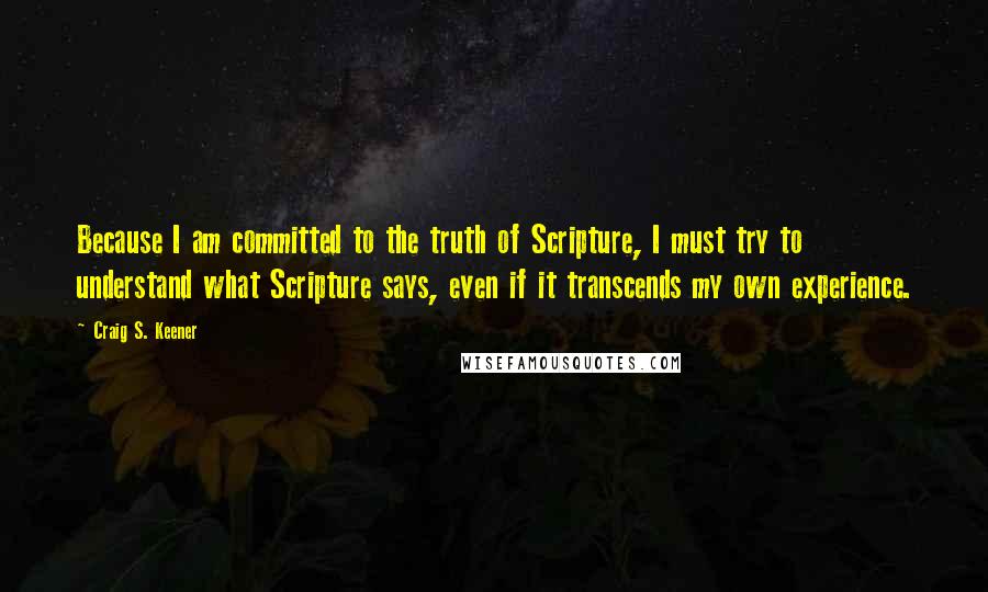 Craig S. Keener Quotes: Because I am committed to the truth of Scripture, I must try to understand what Scripture says, even if it transcends my own experience.