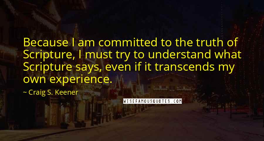 Craig S. Keener Quotes: Because I am committed to the truth of Scripture, I must try to understand what Scripture says, even if it transcends my own experience.