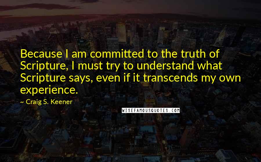 Craig S. Keener Quotes: Because I am committed to the truth of Scripture, I must try to understand what Scripture says, even if it transcends my own experience.