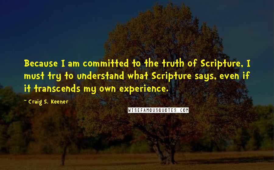 Craig S. Keener Quotes: Because I am committed to the truth of Scripture, I must try to understand what Scripture says, even if it transcends my own experience.