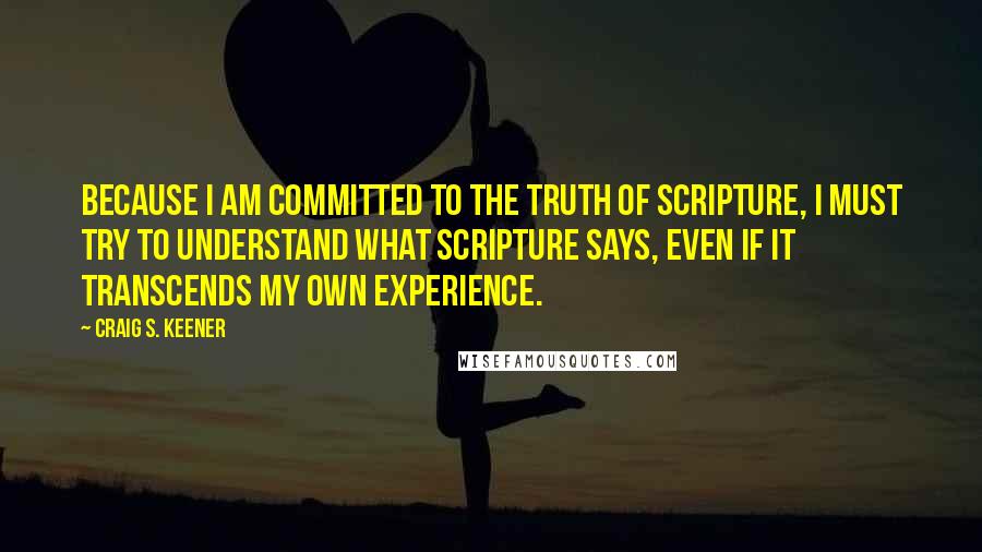 Craig S. Keener Quotes: Because I am committed to the truth of Scripture, I must try to understand what Scripture says, even if it transcends my own experience.